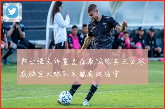 郭士强点评霍金森表现称其三分球威胁巨大球队未能有效防守