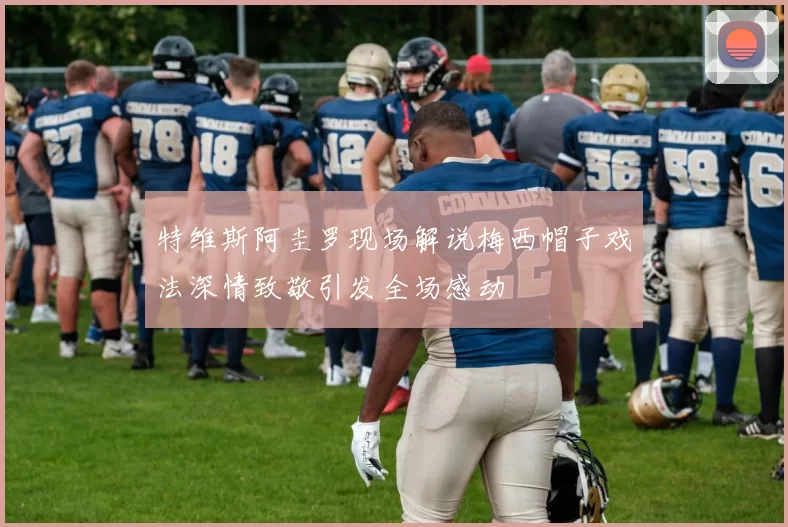 特维斯阿圭罗现场解说梅西帽子戏法深情致敬引发全场感动