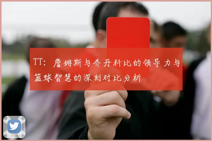 TT：詹姆斯与乔丹科比的领导力与篮球智慧的深刻对比分析