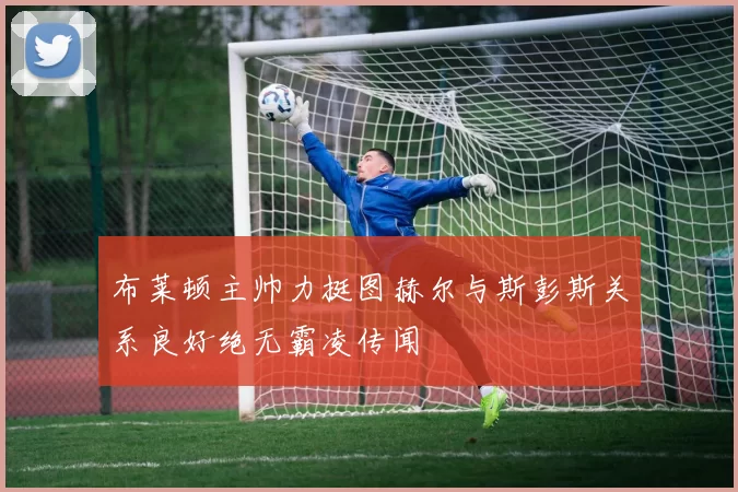 布莱顿主帅力挺图赫尔与斯彭斯关系良好绝无霸凌传闻