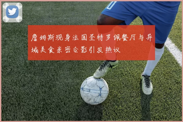 詹姆斯现身法国圣特罗佩餐厅与异域美食亲密合影引发热议