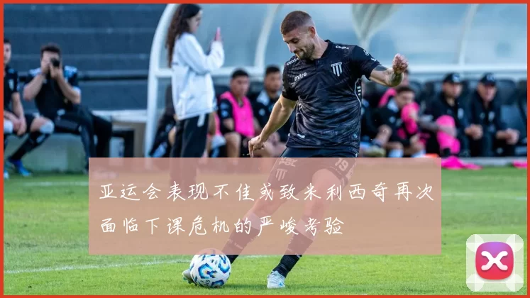 亚运会表现不佳或致米利西奇再次面临下课危机的严峻考验