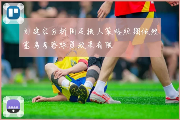 刘建宏分析国足换人策略短期依赖塞鸟考察球员效果有限